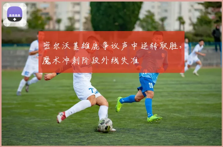 密尔沃基雄鹿争议声中逆转取胜，魔术冲刺阶段外线失准