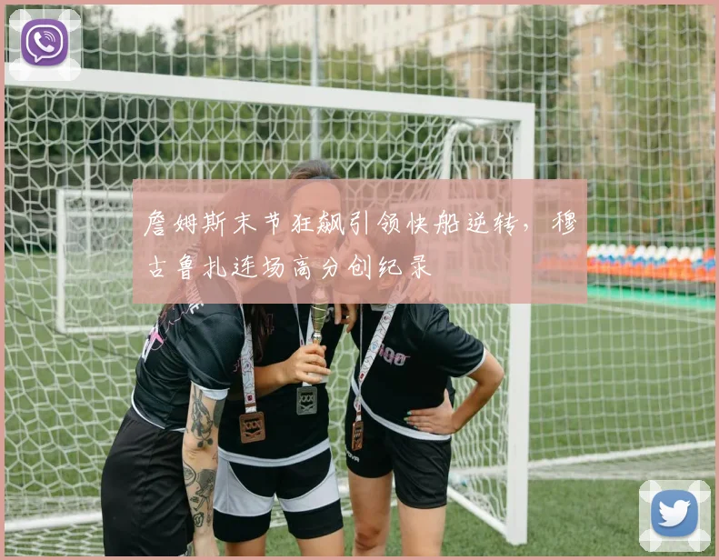 詹姆斯末节狂飙引领快船逆转，穆古鲁扎连场高