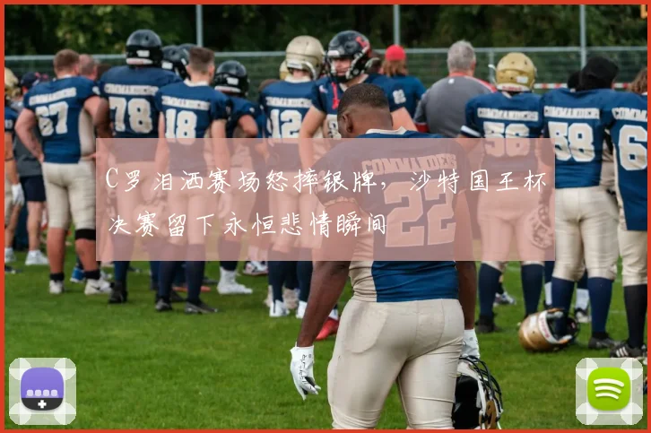 C罗泪洒赛场怒摔银牌，沙特国王杯决赛留下永恒悲情瞬间