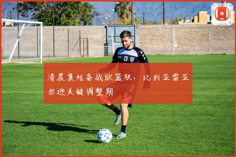 清晨集结备战欧篮联，比利亚雷亚尔迎关键调整期