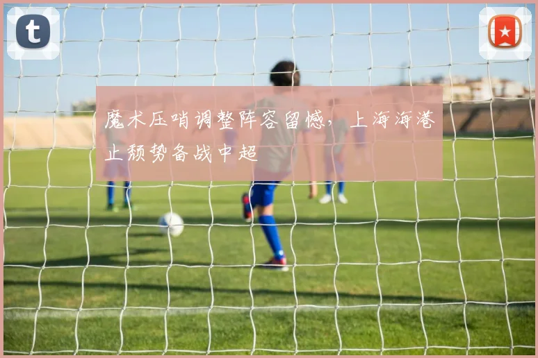 魔术压哨调整阵容留憾，上海海港止颓势备战中