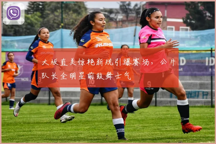 大坂直美惊艳新规引爆赛场，公牛队长全明星前鼓舞士气