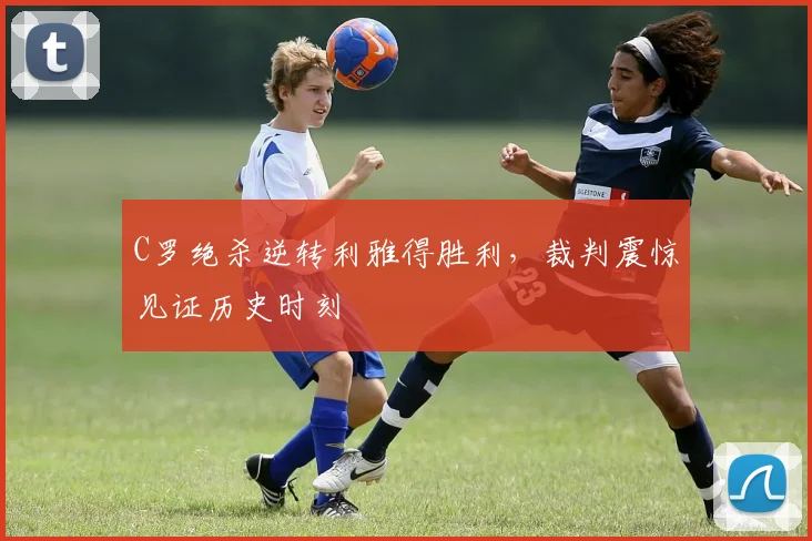 C罗绝杀逆转利雅得胜利,裁判震惊见证历史时刻