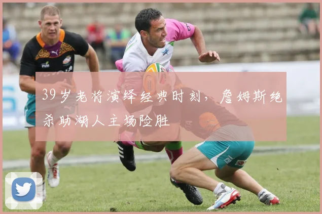 39岁老将演绎经典时刻，詹姆斯绝杀助湖人主场险胜