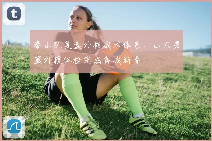 泰山队复盘外教战术体系，山东男篮外援体检完