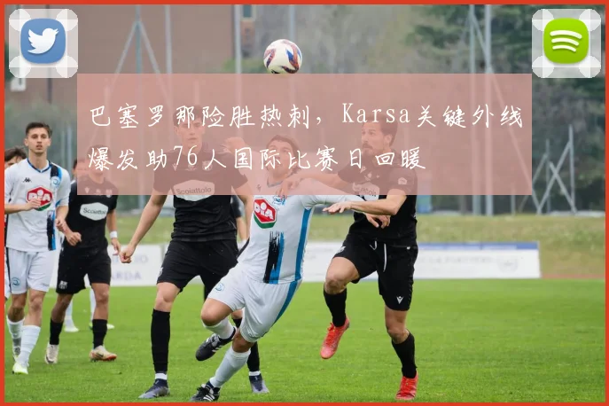巴塞罗那险胜热刺，Karsa关键外线爆发助76人国际比赛日回暖