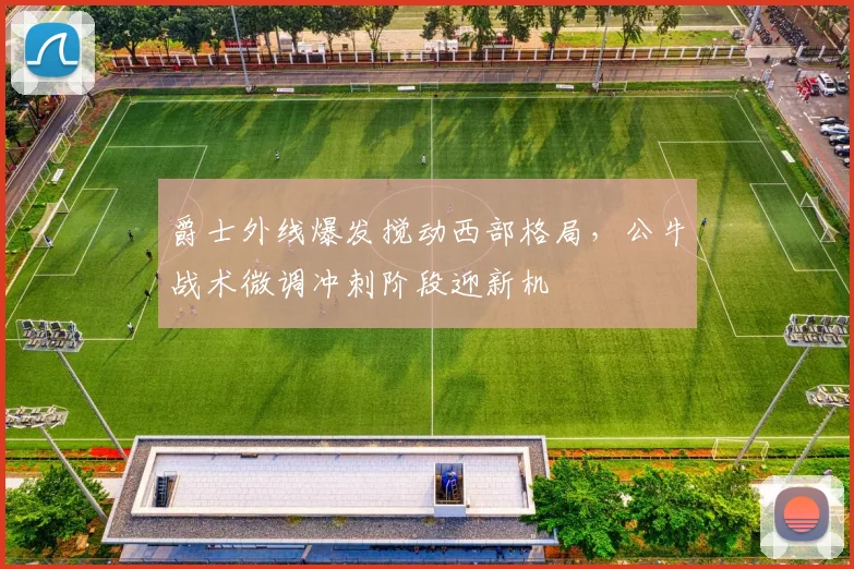 爵士外线爆发搅动西部格局，公牛战术微调冲刺