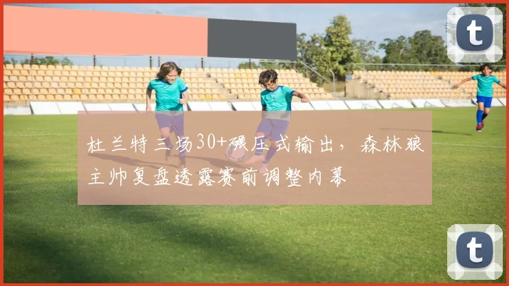 杜兰特三场30+碾压式输出，森林狼主帅复盘透露赛前调整内幕