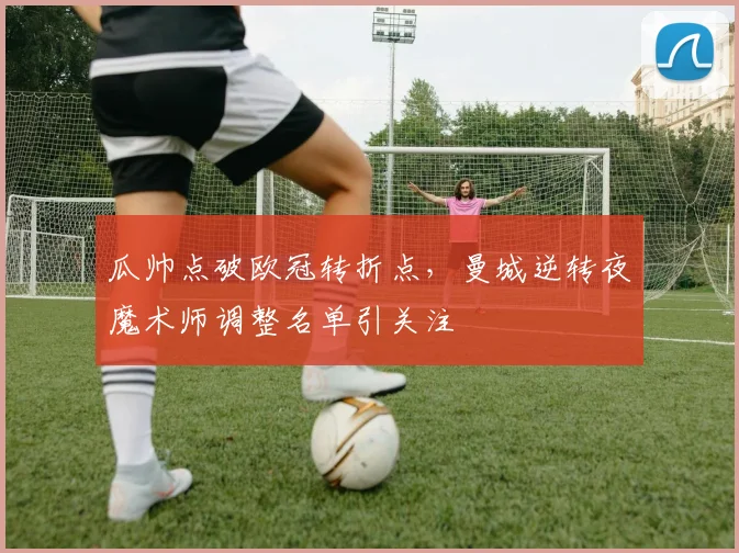 瓜帅点破欧冠转折点，曼城逆转夜魔术师调整名