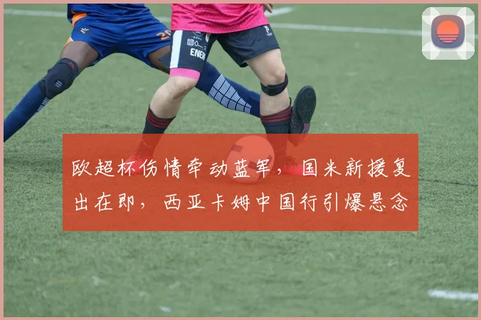 欧超杯伤情牵动蓝军，国米新援复出在即，西亚卡姆中国行引爆悬念
