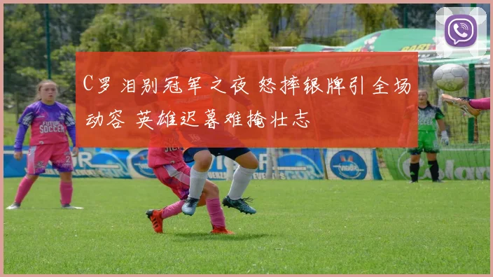 C罗泪别冠军之夜 怒摔银牌引全场动容 英雄迟暮难掩壮志