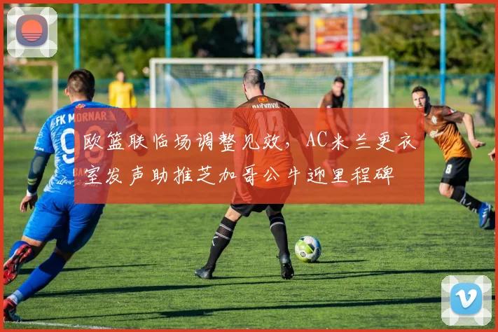 欧篮联临场调整见效，AC米兰更衣室发声助推芝