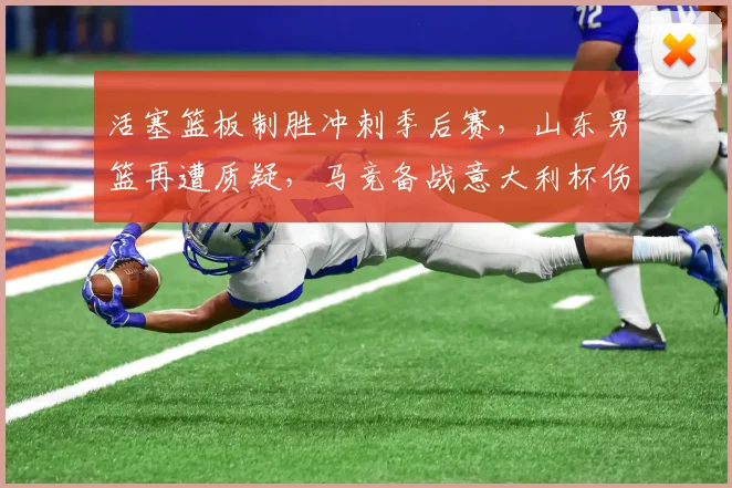 活塞篮板制胜冲刺季后赛，山东男篮再遭质疑，马竞备战意大利杯伤情更新