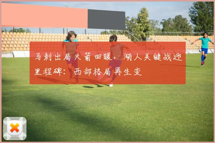 马刺出局火箭回暖，湖人关键战迎里程碑：西部格