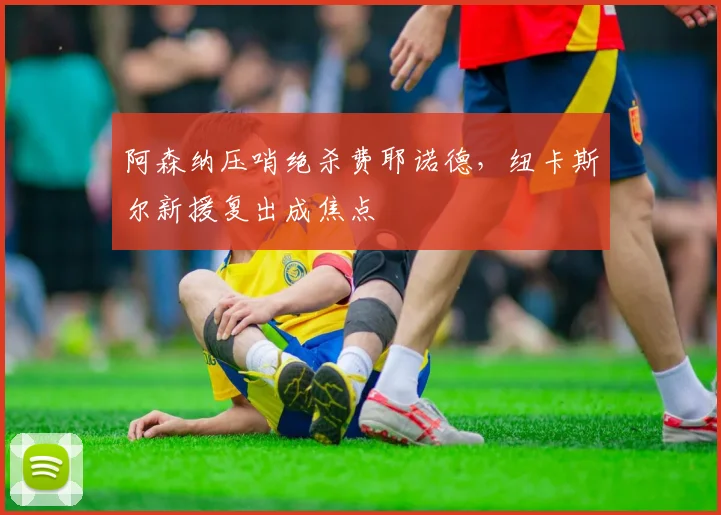 阿森纳压哨绝杀费耶诺德，纽卡斯尔新援复出成焦点