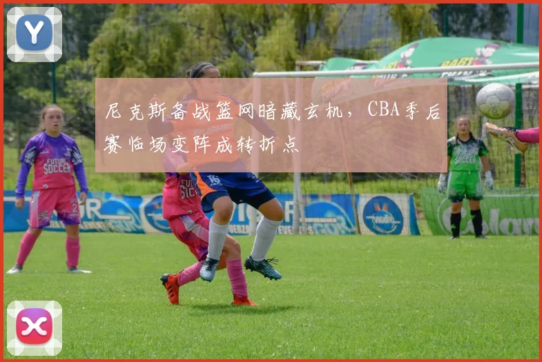尼克斯备战篮网暗藏玄机，CBA季后赛临场变阵