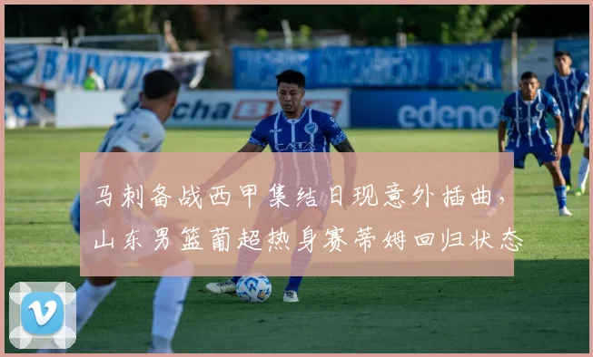 马刺备战西甲集结日现意外插曲,山东男篮葡超热身赛蒂姆回归状态火热