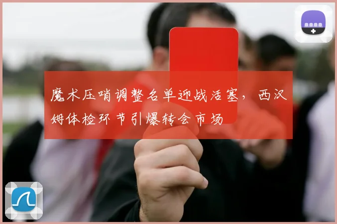 魔术压哨调整名单迎战活塞，西汉姆体检环节引爆转会市场