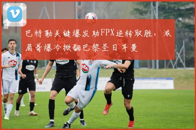 巴特勒关键爆发助FPX逆转取胜，浓眉哥爆冷掀翻巴黎圣日耳曼