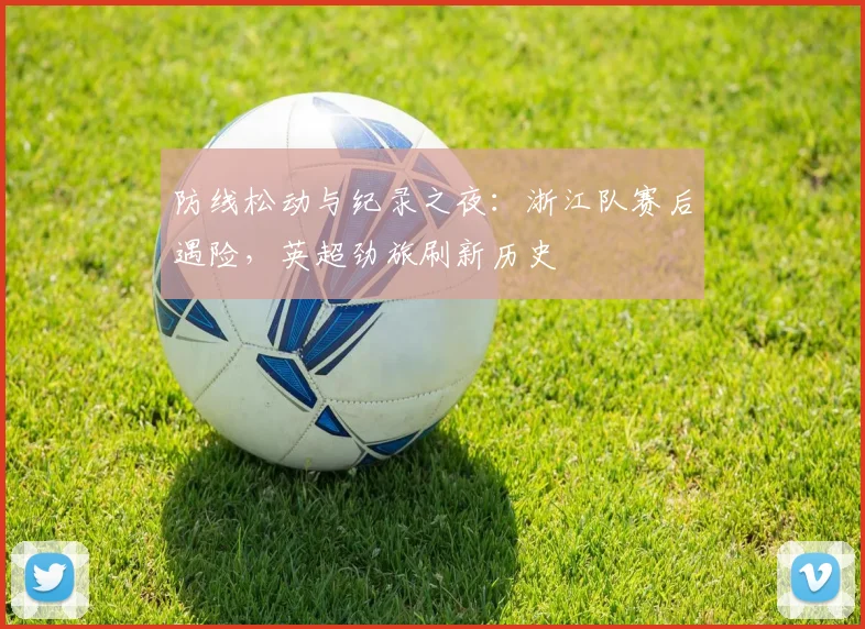防线松动与纪录之夜：浙江队赛后遇险，英超劲旅刷新历史