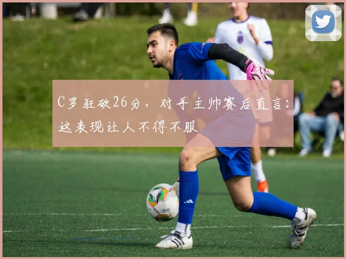 C罗狂砍26分，对手主帅赛后直言：这表现让人不得不服