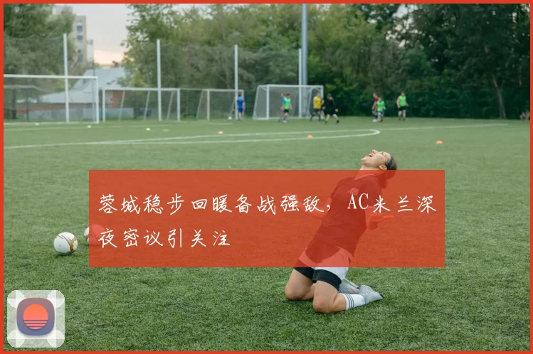 蓉城稳步回暖备战强敌，AC米兰深夜密议引关注