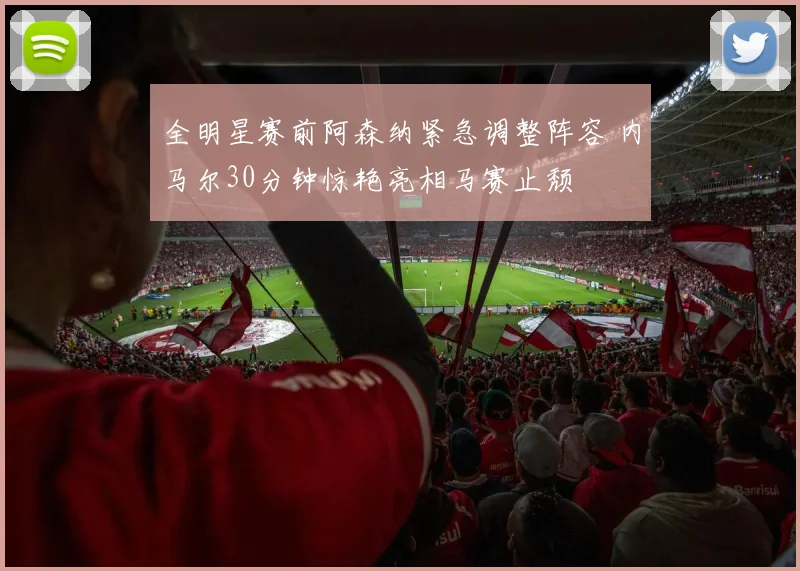 全明星赛前阿森纳紧急调整阵容 内马尔30分钟惊艳亮相马赛止颓