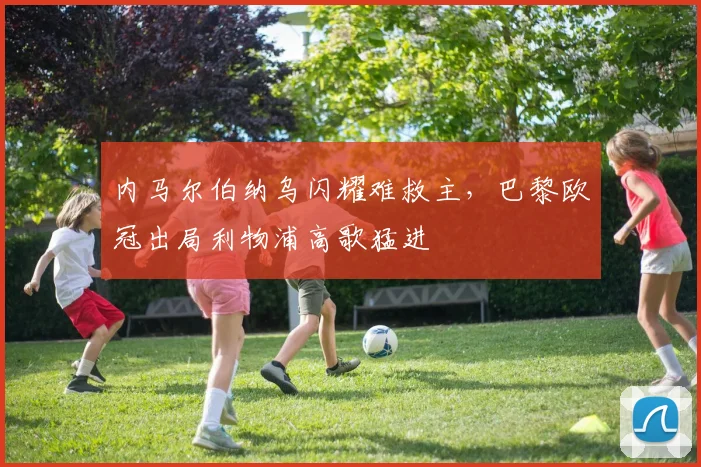 内马尔伯纳乌闪耀难救主，巴黎欧冠出局利物浦高歌猛进