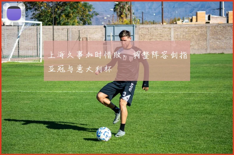 上海久事加时惜败，调整阵容剑指亚冠与意大利杯