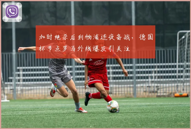 加时绝杀后利物浦连夜备战，德国杯节点罗马外线爆发引关注