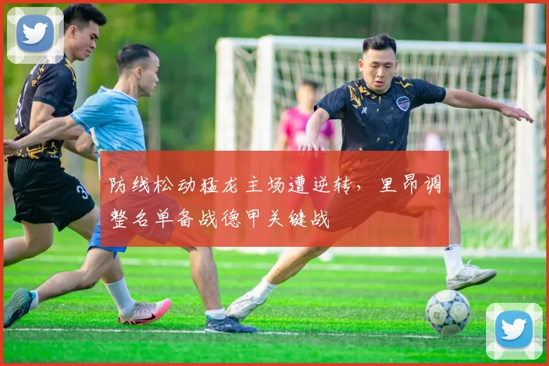 防线松动猛龙主场遭逆转，里昂调整名单备战德甲关键战